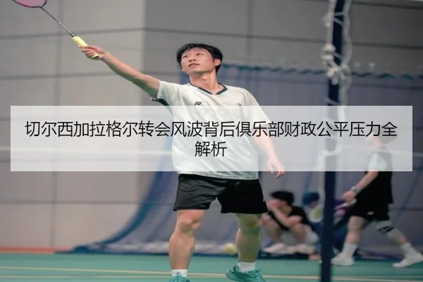 切尔西加拉格尔转会风波背后俱乐部财政公平压力全解析