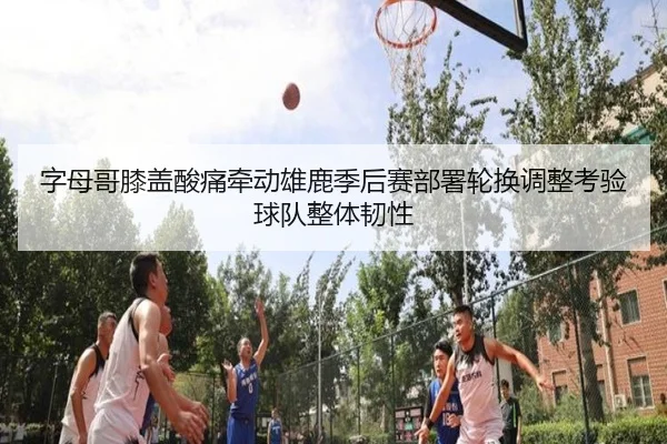 字母哥膝盖酸痛牵动雄鹿季后赛部署轮换调整考验球队整体韧性