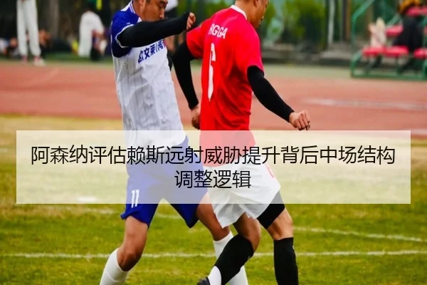 阿森纳评估赖斯远射威胁提升背后中场结构调整逻辑
