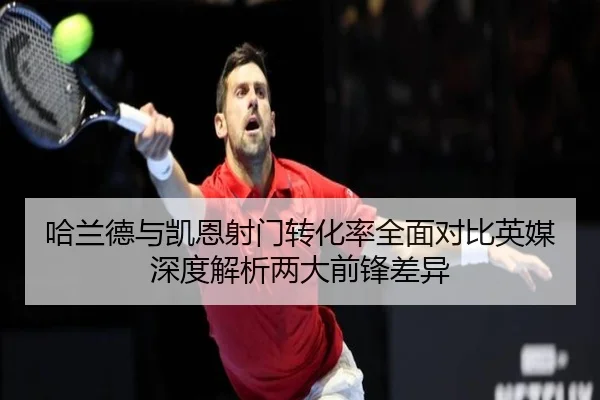 哈兰德与凯恩射门转化率全面对比英媒深度解析两大前锋差异