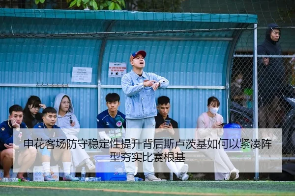 申花客场防守稳定性提升背后斯卢茨基如何以紧凑阵型夯实比赛根基